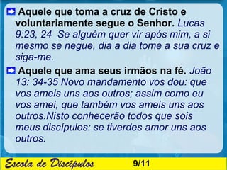 Aquele que toma a cruz de Cristo e
voluntariamente segue o Senhor. Lucas
9:23, 24 Se alguém quer vir após mim, a si
mesmo se negue, dia a dia tome a sua cruz e
siga-me.
 Aquele que ama seus irmãos na fé. João
13: 34-35 Novo mandamento vos dou: que
vos ameis uns aos outros; assim como eu
vos amei, que também vos ameis uns aos
outros.Nisto conhecerão todos que sois
meus discípulos: se tiverdes amor uns aos
outros.

                        9/11
 