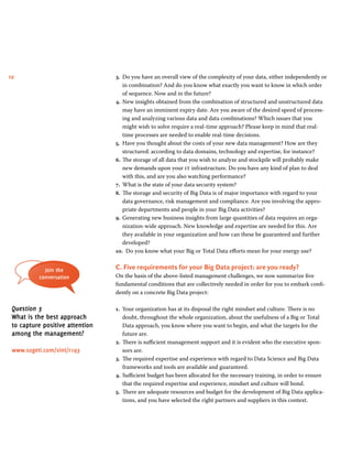 10 3. Do you have an overall view of the complexity of your data, either independently or 
in combination? And do you know what exactly you want to know in which order 
of sequence. Now and in the future? 
4. New insights obtained from the combination of structured and unstructured data 
may have an imminent expiry date. Are you aware of the desired speed of process-ing 
and analyzing various data and data combinations? Which issues that you 
might wish to solve require a real-time approach? Please keep in mind that real-time 
processes are needed to enable real-time decisions. 
5. Have you thought about the costs of your new data management? How are they 
structured: according to data domains, technology and expertise, for instance? 
6. The storage of all data that you wish to analyze and stockpile will probably make 
new demands upon your it infrastructure. Do you have any kind of plan to deal 
with this, and are you also watching performance? 
7. What is the state of your data security system? 
8. The storage and security of Big Data is of major importance with regard to your 
data governance, risk management and compliance. Are you involving the appro-priate 
departments and people in your Big Data activities? 
9. Generating new business insights from large quantities of data requires an orga-nization- 
wide approach. New knowledge and expertise are needed for this. Are 
they available in your organization and how can these be guaranteed and further 
developed? 
10. Do you know what your Big or Total Data efforts mean for your energy use? 
C. Five requirements for your Big Data project: are you ready? 
On the basis of the above-listed management challenges, we now summarize five 
fundamental conditions that are collectively needed in order for you to embark confi-dently 
on a concrete Big Data project: 
1. Your organization has at its disposal the right mindset and culture. There is no 
doubt, throughout the whole organization, about the usefulness of a Big or Total 
Data approach, you know where you want to begin, and what the targets for the 
future are. 
2. There is sufficient management support and it is evident who the executive spon-sors 
are. 
3. The required expertise and experience with regard to Data Science and Big Data 
frameworks and tools are available and guaranteed. 
4. Sufficient budget has been allocated for the necessary training, in order to ensure 
that the required expertise and experience, mindset and culture will bond. 
5. There are adequate resources and budget for the development of Big Data applica-tions, 
and you have selected the right partners and suppliers in this context. 
Join the 
conversation 
Question 3 
What is the best approach 
to capture positive attention 
among the management? 
www.sogeti.com/vint/r1q3 
 