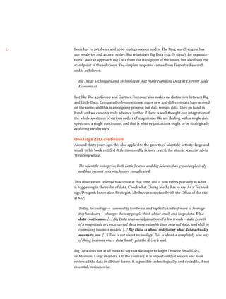 12 book has 70 petabytes and 2700 multiprocessor nodes. The Bing search engine has 
150 petabytes and 40,000 nodes. But what does Big Data exactly signify for organiza-tions? 
We can approach Big Data from the standpoint of the issues, but also from the 
standpoint of the solutions. The simplest response comes from Forrester Research 
and is as follows: 
Big Data: Techniques and Technologies that Make Handling Data at Extreme Scale 
Economical. 
Just like The 451 Group and Gartner, Forrester also makes no distinction between Big 
and Little Data. Compared to bygone times, many new and different data have arrived 
on the scene, and this is an ongoing process; but data remain data. They go hand in 
hand, and we can only truly advance further if there is well-thought-out integration of 
the whole spectrum of various orders of magnitude. We are dealing with a single data 
spectrum, a single continuum, and that is what organizations ought to be strategically 
exploring step by step. 
One large data continuum 
Around thirty years ago, this also applied to the growth of scientific activity: large and 
small. In his book entitled Reflections on Big Science (1967), the atomic scientist Alvin 
Weinberg wrote: 
The scientific enterprise, both Little Science and Big Science, has grown explosively 
and has become very much more complicated. 
This observation referred to science at that time, and it now refers precisely to what 
is happening in the realm of data. Check what Chirag Metha has to say. As a Technol-ogy, 
Design & Innovation Strategist, Metha was associated with the Office of the ceo 
at sap: 
Today, technology — commodity hardware and sophisticated software to leverage 
this hardware — changes the way people think about small and large data. It’s a 
data continuum. [...] Big Data is an amalgamation of a few trends – data growth 
of a magnitude or two, external data more valuable than internal data, and shift in 
computing business models. [...] Big Data is about redefining what data actually 
means to you. [... ] This is not about technology. This is about a completely new way 
of doing business where data finally gets the driver’s seat. 
Big Data does not at all mean to say that we ought to forget Little or Small Data, 
or Medium, Large et cetera. On the contrary, it is important that we can and must 
review all the data in all their forms. It is possible technologically, and desirable, if not 
essential, businesswise. 
 