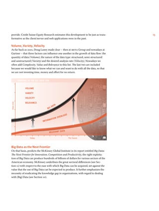 provide. Credit Suisse Equity Research estimates this development to be just as trans- 15 
formative as the client/server and web applications were in the past. 
Volume, Variety, Velocity 
As far back as 2001, Doug Laney made clear – then at meta Group and nowadays at 
Gartner – that three factors can influence one another in the growth of data flow: the 
quantity of data (Volume), the nature of the data type: structured, semi-structured 
and unstructured (Variety) and the desired analysis rate (Velocity). Nowadays we 
often add Complexity, Value and Relevance to this list. The last two are included 
because we would like to know what we can and want to do with all the data, so that 
we are not investing time, money and effort for no return. 
THRIVING IN THE BIG DATA ERA 
VOLUME 
Data size 
VARIETY 
VELOCITY 
RELEVANCE 
BIG DATA 
INFORMATION OVERLOAD 
RELEVANT DATA 
Today The future 
Big Data as the Next Frontier 
On that basis, predicts the McKinsey Global Institute in its report entitled Big Data: 
The Next Frontier for Innovation, Competition and Productivity, the right exploita-tion 
of Big Data can produce hundreds of billions of dollars for various sectors of the 
American economy. McKinsey underlines the great sectoral differences (see Sec-tion 
11) with respect to the ease with which Big Data can be acquired, set against the 
value that the use of Big Data can be expected to produce. It further emphasizes the 
necessity of eradicating the knowledge gap in organizations, with regard to dealing 
with (Big) Data (see Section 10). 
 