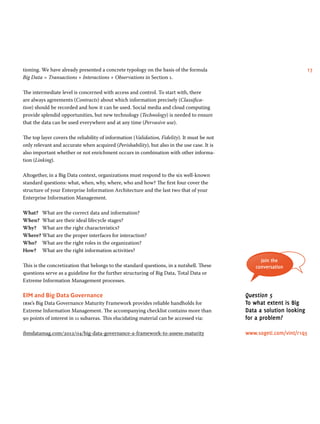 tioning. We have already presented a concrete typology on the basis of the formula 17 
Big Data = Transactions + Interactions + Observations in Section 1. 
The intermediate level is concerned with access and control. To start with, there 
are always agreements (Contracts) about which information precisely (Classifica-tion) 
should be recorded and how it can be used. Social media and cloud computing 
provide splendid opportunities, but new technology (Technology) is needed to ensure 
that the data can be used everywhere and at any time (Pervasive use). 
The top layer covers the reliability of information (Validation, Fidelity). It must be not 
only relevant and accurate when acquired (Perishability), but also in the use case. It is 
also important whether or not enrichment occurs in combination with other informa-tion 
(Linking). 
Altogether, in a Big Data context, organizations must respond to the six well-known 
standard questions: what, when, why, where, who and how? The first four cover the 
structure of your Enterprise Information Architecture and the last two that of your 
Enterprise Information Management. 
What? What are the correct data and information? 
When? What are their ideal lifecycle stages? 
Why? What are the right characteristics? 
Where? What are the proper interfaces for interaction? 
Who? What are the right roles in the organization? 
How? What are the right information activities? 
This is the concretization that belongs to the standard questions, in a nutshell. These 
questions serve as a guideline for the further structuring of Big Data, Total Data or 
Extreme Information Management processes. 
eim and Big Data Governance 
ibm’s Big Data Governance Maturity Framework provides reliable handholds for 
Extreme Information Management. The accompanying checklist contains more than 
90 points of interest in 11 subareas. This elucidating material can be accessed via: 
ibmdatamag.com/2012/04/big-data-governance-a-framework-to-assess-maturity 
Join the 
conversation 
Question 5 
To what extent is Big 
Data a solution looking 
for a problem? 
www.sogeti.com/vint/r1q5 
 