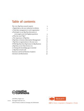 Table of contents 
The vint Big Data research reports 3 
1 Digital data as the new industrial revolution 4 
2 Total data management in each organization 7 
3 Participate in our Big Data discussion at 
www.sogeti.com/vint/bigdata/questions 9 
4 Why the word “Big”? 11 
5 The importance of Big Data 13 
6 Big Data is Extreme Information Management 16 
7 Big Data in organizations in the year 2012 18 
8 With Big Data from Big Science to Big Business 22 
9 Big Data as new Data Science era 24 
10 Closing the knowledge gap is essential 25 
11 Big Data in hard cash 27 
Summary and Social Business Analytics 29 
Literature and illustrations 30 
2nd edition, August 2012 
2012 The Sogeti Trend Lab vint 
LINE UP boek en media bv, Groningen, the Netherlands VINT | Vision • Inspiration • Navigation • Trends 
 