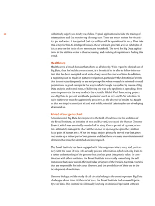 20 collectively supply 500 terabytes of data. Typical applications include the tracing of 
interruptions and the monitoring of energy use. There are smart meters for electric-ity, 
gas and water. It is expected that 270 million will be operational in 2013. If we take 
this a step further, to intelligent houses, these will each generate 4 to 20 petabytes of 
data a year on the basis of 100 sensors per household. The need for Big Data applica-tions 
in the utilities sector is thus increasing, and evolving deregulation is fueling this 
trend. 
Healthcare 
Healthcare is a broad domain that affects us all directly. With regard to clinical use of 
Big Data, thus for healthcare treatment, it is beneficial to be able to follow informa-tion 
that has been compiled in all sorts of ways over the course of time. In addition, 
a beginning can be made on pattern recognition, particularly the detection of events 
that do not occur frequently or are not perceptible when research is oriented to small 
populations. A good example is the way in which Google is capable, by means of Big 
Data analysis and in real-time, of following the way a flu epidemic is spreading. Even 
more impressive is the way in which the scientific Global Viral Forecasting project 
uses Big Data to prevent worldwide pandemics such as hiv and H1N1 infection. In 
such matters we must be aggressively proactive, as the absence of results has taught 
us that we simply cannot just sit and wait while potential catastrophes are developing 
all around us. 
Ahead of our gene chart 
A fundamental Big Data development in the field of healthcare is the ambition of 
the Broad Institute, an initiative of mit and Harvard, to expand the Human Genome 
Project, which was eventually rounded off in 2003. Over a period of 13 years, scien-tists 
ultimately managed to chart all the 20,000 to 25,000 genes plus the 3 million 
basic pairs of human dna. What the mega-project primarily proved was that genes 
only make up a minor part of our genome and that there are many more fundamental 
elements that must be identified and investigated. 
The Broad Institute has been engaged with this assignment since 2003, and particu-larly 
with the issue of how cells actually process information, which not only leads to 
a better understanding of the genome but also has great therapeutic value. In com-bination 
with other institutes, the Broad Institute is currently researching the cell 
mutations that cause cancer, the molecular structure of the viruses, bacteria et cetera 
that are responsible for infectious illnesses, and the possibilities of their use in the 
development of medicines. 
Genome biology and the study of cell circuits belong to the most important Big Data 
challenges of our time. At the end of 2011, the Broad Institute had amassed 8 peta­bytes 
of data. The institute is continually working on dozens of specialist software 
 