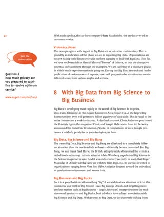 22 With such a policy, the car-hire company Hertz has doubled the productivity of its 
customer service. 
Visionary phase 
The examples given with regard to Big Data are as yet rather rudimentary. This is 
probably an indication of the phase we are in regarding Big Data. Organizations are 
not yet basing their distinctive value on their capacity to deal with Big Data. This far, 
we have not been able to identify the real “heroes” of this era, so that the disruptive 
potential only glimmers through the examples. We are currently in a visionary phase, 
in which much experimentation is going on. During our Big Data research and in the 
publication of various research reports, vint will pay particular attention to cases in 
different areas, from various angles and sectors. 
8 With Big Data from Big Science to 
Big Business 
Big Data is developing most rapidly in the world of Big Science. In 10 years, 
2800 radio telescopes in the Square Kilometer Area project (ska), the largest Big 
Science project ever, will generate 1 billion gigabytes of data daily. That is equal to the 
entire Internet on a weekday in 2012. As far back as 2008, Chris Anderson proclaimed 
the Petabyte Age in the magazine Wired, and Joseph Hellerstein, from uc Berkeley, 
announced the Industrial Revolution of Data. In comparison: in 2012, Google pro-cesses 
a total of 5 petabytes or 5000 terabytes per hour. 
Big Data, Big Science and Big Bang 
The terms Big Data, Big Science and Big Bang are all related to a completely differ-ent 
situation than the one to which we have traditionally been accustomed. For Big 
Bang, we can thank Fred Hoyle, the British astrophysicist, who coined the term in a 
radio broadcast in 1949. Atomic scientist Alvin Weinberg popularized Big Science in 
the Science magazine in 1961. And it was only relatively recently, in 2005, that Roger 
Magoulas of O’Reilly Media came up with the term Big Data. Its use was oriented to 
organizations: ranging from Next Best Offer Analytics directed toward the individual, 
to production environments and sensor data. 
Big Business and Big Bucks 
So, it is a good habit to call something “big” if we wish to draw attention to it. In this 
context we can think of Big Brother (1949) by George Orwell, not forgetting more 
profane matters such as Big Business – large (American) enterprises from the mid-nineteenth 
century – and Big Bucks, both of which have a direct association with 
Big Science and Big Data. With respect to Big Data, we are currently shifting from 
Join the 
conversation 
Question 6 
How much privacy are 
you prepared to sacri-fice 
to receive optimum 
service? 
www.sogeti.com/vint/r1q6 
 