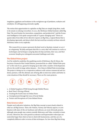 megabytes, gigabytes and terabytes to the vertiginous age of petabytes, exabytes and 23 
zettabytes. It’s all happening extremely rapidly. 
The notion that opportunities to capitalize on Big Data are simply lying there, ready 
to be seized, is echoing everywhere. In 2011, the McKinsey Global Institute called Big 
Data “the next frontier for innovation, competition, and productivity” and the Econo-mist 
Intelligence Unit spoke unequivocally of “a game-changing asset.” These are 
quotes taken from titles of two directive reports on Big Data, a topical theme that is 
developing vigorously, and about which the last word has certainly not been uttered. 
McKinsey states it very explicitly: 
This research by no means represents the final word on big data; instead, we see it 
as a beginning. We fully anticipate that this is a story that will continue to evolve as 
technologies and techniques using big data develop and data, their uses, and their 
economic benefits grow (alongside associated challenges and risks). 
The Global Pulse project 
As if he wished to underline the qualifying words of McKinsey, Ban Ki Moon, the 
Secretary-General of the United Nations, presented the so-called “Global Pulse proj-ect” 
at the end of 2011, geared to keeping up to date with a number of developments 
all over the world via large online datasets – New Data in Global Pulse terminology. 
The project is being run as a cooperative endeavor with various commercial and aca-demic 
partners, with the ultimate aim of being able to intervene earlier and better in 
crisis situations if that should be necessary. There are five main projects: 
1. A Global Snapshot of Well-being through Mobile Phones 
2. Real-Time E-Pricing of Bread 
3. Tracking the Food Crisis via Online News 
4. Unemployment through the Lens of Social Media 
5. Twitter and Perceptions of Crisis-Related Stress 
Data Science rules! 
Despite such indicative initiatives, the Big Data concept is most closely related to 
what we call Big Science. There, the Volume, Variety and Velocity aspects, in com-bination 
with state-of-the-art hardware and software, are most obviously present, 
although some people may contest scientific Relevance and Value, certainly in times 
of crisis. Moreover, the cern particle accelerator and hypermodern telescopes are 
somewhat larger than what we have to deal with businesswise, and they are of a 
completely different order in terms of data techniques. So, how does Big Data bring 
 