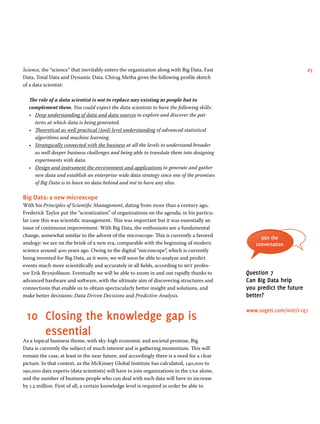 Science, the “science” that inevitably enters the organization along with Big Data, Fast 25 
Data, Total Data and Dynamic Data. Chirag Metha gives the following profile sketch 
of a data scientist: 
The role of a data scientist is not to replace any existing bi people but to 
complement them. You could expect the data scientists to have the following skills: 
• Deep understanding of data and data sources to explore and discover the pat-terns 
at which data is being generated. 
• Theoretical as well practical (tool) level understanding of advanced statistical 
algorithms and machine learning. 
• Strategically connected with the business at all the levels to understand broader 
as well deeper business challenges and being able to translate them into designing 
experiments with data. 
• Design and instrument the environment and applications to generate and gather 
new data and establish an enterprise-wide data strategy since one of the promises 
of Big Data is to leave no data behind and not to have any silos. 
Big Data: a new microscope 
With his Principles of Scientific Management, dating from more than a century ago, 
Frederick Taylor put the “scientization” of organizations on the agenda; in his particu-lar 
case this was scientific management. This was important but it was essentially an 
issue of continuous improvement. With Big Data, the enthusiasts see a fundamental 
change, somewhat similar to the advent of the microscope. This is currently a favored 
analogy: we are on the brink of a new era, comparable with the beginning of modern 
science around 400 years ago. Owing to the digital “microscope”, which is currently 
being invented for Big Data, as it were, we will soon be able to analyze and predict 
events much more scientifically and accurately in all fields, according to mit profes-sor 
Erik Brynjolfsson. Eventually we will be able to zoom in and out rapidly thanks to 
advanced hardware and software, with the ultimate aim of discovering structures and 
connections that enable us to obtain spectacularly better insight and solutions, and 
make better decisions: Data Driven Decisions and Predictive Analysis. 
10 Closing the knowledge gap is 
essential 
As a topical business theme, with sky-high economic and societal promise, Big 
Data is currently the subject of much interest and is gathering momentum. This will 
remain the case, at least in the near future, and accordingly there is a need for a clear 
picture. In that context, as the McKinsey Global Institute has calculated, 140,000 to 
190,000 data experts (data scientists) will have to join organizations in the usa alone, 
and the number of business people who can deal with such data will have to increase 
by 1.5 million. First of all, a certain knowledge level is required in order be able to 
Join the 
conversation 
Question 7 
Can Big Data help 
you predict the future 
better? 
www.sogeti.com/vint/r1q7 
 