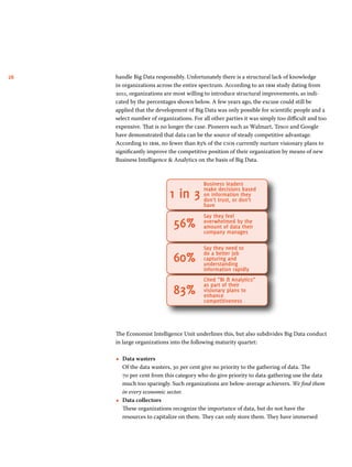 26 handle Big Data responsibly. Unfortunately there is a structural lack of knowledge 
in organizations across the entire spectrum. According to an ibm study dating from 
2011, organizations are most willing to introduce structural improvements, as indi-cated 
by the percentages shown below. A few years ago, the excuse could still be 
applied that the development of Big Data was only possible for scientific people and a 
select number of organizations. For all other parties it was simply too difficult and too 
expensive. That is no longer the case. Pioneers such as Walmart, Tesco and Google 
have demonstrated that data can be the source of steady competitive advantage. 
According to ibm, no fewer than 83% of the cios currently nurture visionary plans to 
significantly improve the competitive position of their organization by means of new 
Business Intelligence & Analytics on the basis of Big Data. 
Business leaders 
make decisions based 
on information they 
don’t trust, or don’t 
have 
Say they feel 
overwhelmed by the 
amount of data their 
company manages 
Say they need to 
do a better job 
capturing and 
understanding 
information rapidly 
Cited “BI & Analytics” 
as part of their 
visionary plans to 
enhance 
competitiveness 
1 in 3 
56% 
60% 
83% 
The Economist Intelligence Unit underlines this, but also subdivides Big Data conduct 
in large organizations into the following maturity quartet: 
••Data wasters 
Of the data wasters, 30 per cent give no priority to the gathering of data. The 
70 per cent from this category who do give priority to data-gathering use the data 
much too sparingly. Such organizations are below-average achievers. We find them 
in every economic sector. 
••Data collectors 
These organizations recognize the importance of data, but do not have the 
resources to capitalize on them. They can only store them. They have immersed 
 