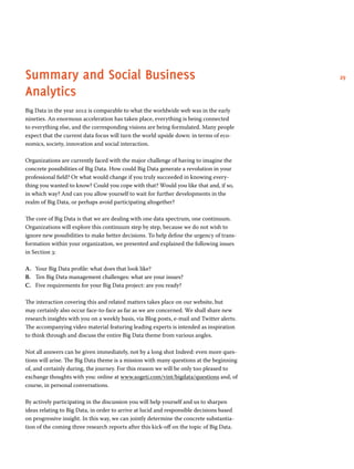 Summary and Social Business 29 
Analytics 
Big Data in the year 2012 is comparable to what the worldwide web was in the early 
nineties. An enormous acceleration has taken place, everything is being connected 
to everything else, and the corresponding visions are being formulated. Many people 
expect that the current data focus will turn the world upside down: in terms of eco-nomics, 
society, innovation and social interaction. 
Organizations are currently faced with the major challenge of having to imagine the 
concrete possibilities of Big Data. How could Big Data generate a revolution in your 
professional field? Or what would change if you truly succeeded in knowing every-thing 
you wanted to know? Could you cope with that? Would you like that and, if so, 
in which way? And can you allow yourself to wait for further developments in the 
realm of Big Data, or perhaps avoid participating altogether? 
The core of Big Data is that we are dealing with one data spectrum, one continuum. 
Organizations will explore this continuum step by step, because we do not wish to 
ignore new possibilities to make better decisions. To help define the urgency of trans-formation 
within your organization, we presented and explained the following issues 
in Section 3: 
A. Your Big Data profile: what does that look like? 
B. Ten Big Data management challenges: what are your issues? 
C. Five requirements for your Big Data project: are you ready? 
The interaction covering this and related matters takes place on our website, but 
may certainly also occur face-to-face as far as we are concerned. We shall share new 
research insights with you on a weekly basis, via Blog posts, e-mail and Twitter alerts. 
The accompanying video material featuring leading experts is intended as inspiration 
to think through and discuss the entire Big Data theme from various angles. 
Not all answers can be given immediately, not by a long shot Indeed: even more ques-tions 
will arise. The Big Data theme is a mission with many questions at the beginning 
of, and certainly during, the journey. For this reason we will be only too pleased to 
exchange thoughts with you: online at www.sogeti.com/vint/bigdata/questions and, of 
course, in personal conversations. 
By actively participating in the discussion you will help yourself and us to sharpen 
ideas relating to Big Data, in order to arrive at lucid and responsible decisions based 
on progressive insight. In this way, we can jointly determine the concrete substantia-tion 
of the coming three research reports after this kick-off on the topic of Big Data. 
 