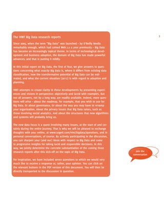The vint Big Data research reports 3 
Since 2005, when the term “Big Data” was launched – by O’Reilly Media 
remarkably enough, which had coined Web 2.0 a year previously – Big Data 
has become an increasingly topical theme. In terms of technological devel-opment 
and business adoption, the domain of Big Data has made powerful 
advances; and that is putting it mildly. 
In this initial report on Big Data, the first of four, we give answers to ques-tions 
concerning what exactly Big Data is, where it differs from existing data 
classification, how the transformative potential of Big Data can be esti-mated, 
and what the current situation (2012) is with regard to adoption and 
planning. 
vint attempts to create clarity in these developments by presenting experi-ences 
and visions in perspective: objectively and laced with examples. But 
not all answers, not by a long way, are readily available. Indeed, more ques-tions 
will arise – about the roadmap, for example, that you wish to use for 
Big Data. Or about governance. Or about the way you may have to revamp 
your organization. About the privacy issues that Big Data raises, such as 
those involving social analytics. And about the structures that new algorithms 
and systems will probably bring us. 
The new data focus is a quest involving many issues, at the start of and cer-tainly 
during the entire journey. That is why we will be pleased to exchange 
thoughts with you: online, at www.sogeti.com/vint/bigdata/questions, and in 
personal conversations, of course. By actively participating in the discussion, 
you can sharpen your (and our) ideas with respect to Big Data and come 
to progressive insights for taking lucid and responsible decisions. In this 
way, we jointly determine the concrete substantiation of the coming three 
research reports after this kick-off on the topic of Big Data. 
For inspiration, we have included seven questions to which we would very 
much like to receive a response or, rather, your opinion. You can click on 
the relevant buttons in the pdf version of this document. You will then be 
directly transported to the discussion in question. 
Join the 
conversation 
 