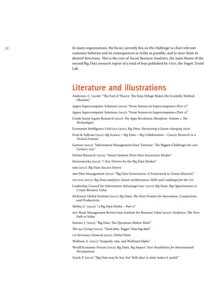 30 In many organizations, the focus currently lies on the challenge to chart relevant 
customer behavior and its consequences as richly as possible, and to steer them in 
desired directions. This is the core of Social Business Analytics, the main theme of the 
second Big Data research report of a total of four published by vint, the Sogeti Trend 
Lab. 
Literature and illustrations 
Anderson, C. (2008): “The End of Theory: The Data Deluge Makes the Scientific Method 
Obsolete” 
Appro Supercomputer Solutions (2012): “From Sensors to Supercomputers (Part 1)” 
Appro Supercomputer Solutions (2012): “From Sensors to Supercomputers (Part 2)” 
Credit Suisse Equity Research (2012): The Apps Revolution Manifesto. Volume 1: The 
Technologies 
Economist Intelligence Unit/sas (2011): Big Data: Harnessing a Game-changing Asset 
Frost & Sullivan (2011): Big Science > Big Data > Big Collaboration – Cancer Research in a 
Virtual Frontier 
Gartner (2012): “Information Management Goes ‘Extreme’: The Biggest Challenges for 21st 
Century cios” 
Harbor Research (2012): “Smart Systems Drive New Innovation Modes” 
Hortonworks (2012): “7 Key Drivers for the Big Data Market” 
ibm (2011): Big Data Success Stories 
ibm Data Management (2012): “Big Data Governance: A Framework to Assess Maturity” 
idc/sas (2011): Big Data analytics: Future architectures, Skills and roadmaps for the cio 
Leadership Council for Information Advantage/emc (2011): Big Data: Big Opportunities to 
Create Business Value 
McKinsey Global Institute (2011): Big Data: The Next Frontier for Innovation, Competition, 
and Productivity 
Mehta, C. (2012): “4 Big Data Myths – Part ii” 
mit Sloan Management Review/ibm Institute for Business Value (2010): Analytics: The New 
Path to Value 
Sumser, J. (2012): “Big Data: The Questions Matter Most” 
The 451 Group (2010): “Total data: ‘bigger’ than big data” 
un Secretary-General (2011): Global Pulse 
Wolfram, S. (2011): “Jeopardy, ibm, and Wolfram|Alpha” 
World Economic Forum (2012): Big Data, Big Impact: New Possibilities for International 
Development 
Yared, P. (2012): “Big Data may be hot, but ‘little data’ is what makes it useful” 
 