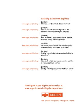 Creating clarity with Big Data 
Question 1 
Will facts now definitively defeat intuition? 
Question 2 
How do you link real-time Big Data to the 
operational supervision of your company? 
Question 3 
What is the best approach to capture positive 
attention among the management? 
Question 4 
For organizations, what is the most important 
new rule of play with regard to Big Data? 
Question 5 
To what extent is Big Data a solution looking for 
a problem? 
Question 6 
How much privacy are you prepared to sacrifice 
to receive optimum service? 
Question 7 
www.sogeti.com/vint/r1q1 
www.sogeti.com/vint/r1q2 
www.sogeti.com/vint/r1q3 
www.sogeti.com/vint/r1q4 
www.sogeti.com/vint/r1q5 
www.sogeti.com/vint/r1q6 
www.sogeti.com/vint/r1q7 Can Big Data help you predict the future better? 
Participate in our Big Data discussion at 
www.sogeti.com/vint/bigdata/questions 
VINT | Vision • Inspiration • Navigation • Trends 
