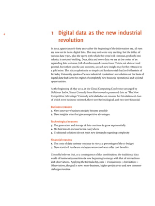 4 1 Digital data as the new industrial 
revolution 
In 2012, approximately forty years after the beginning of the information era, all eyes 
are now on its basis: digital data. This may not seem very exciting, but the influx of 
various data types, plus the speed with which the trend will continue, probably into 
infinity, is certainly striking. Data, data and more data: we are at the center of an 
expanding data universe, full of undiscovered connections. This is not abstract and 
general, but rather specific and concrete, as each new insight may be the entrance to 
a gold mine. This data explosion is so simple and fundamental that Joe Hellerstein of 
Berkeley University speaks of ‘a new industrial revolution’: a revolution on the basis of 
digital data that form the engine of completely new business-operational and societal 
opportunities. 
At the beginning of May 2012, at the Cloud Computing Conference arranged by 
Goldman Sachs, Shaun Connolly from Hortonworks presented data as “The New 
Competitive Advantage.” Connolly articulated seven reasons for this statement, two 
of which were business-oriented, three were technological, and two were financial: 
Business reasons 
1. New innovative business models become possible 
2. New insights arise that give competitive advantages 
Technological reasons 
3. The generation and storage of data continue to grow exponentially 
4. We find data in various forms everywhere 
5. Traditional solutions do not meet new demands regarding complexity 
Financial reasons 
6. The costs of data systems continue to rise as a percentage of the it budget 
7. New standard hardware and open-source software offer cost benefits 
Connolly believes that, as a consequence of this combination, the traditional data 
world of business transactions is now beginning to merge with that of interactions 
and observations. Applying the formula Big Data = Transactions + Interactions + 
Observations, the goal is now: more business, higher productivity and new commer-cial 
opportunities. 
 
