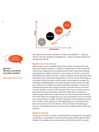6 
Data 
Information 
Knowledge 
Wisdom 
Context 
Past Future 
Understanding 
This argument has no leaks, and thanks to modern and affordable it – hardware, 
software, networks, algorithms and applications – analysis of complete datasets can 
now genuinely take off. 
Big Data case: loss of clients 
Until recently we were compelled to take random samples and analyze them. But 
how do you sample a network or a collection of subnetworks? If a telecom provider 
wishes to have insight into the circumstances under which a subnetwork of friends 
and acquaintances suddenly switches to a rival company (it “churns”), we are prob-ably 
dealing with a total of more than 10 million existing and recent subscribers, with 
information on their habits, their expenditures on services, and who their friends are: 
the number of times the phone is used for calls or sms messages, for example. We 
are dealing with tipping points: a part of the subnetwork churns and the rest follow 
after a (short) time. In itself, this is rather predictable: if colleagues or friends have 
switched and are better off or cheaper out under a rival, then there is a social and 
economic stimulus to switch as well. A provider will, of course, attempt to prevent 
this situation arising and must take a hard look at all the data. For example, if a 
random sample is taken from a million clients, the circles of friends that formed the 
basis of the switch can no longer be seen as a unit, and therefore in this case the basis 
for accurate prediction crumbles. Therefore, sampling is not the appropriate method 
here. In order to obtain a good view of the tipping points we must examine all the 
data in their proper context and coherence. Then, on the basis of developing pat-terns, 
we can anticipate their churn at an early stage and apply retention actions and 
programs. 
Detection of fraud 
Another area for which we require a complete dataset is fraud detection. The signal is 
so small that it is impossible to work with random samples until the signal has been 
identified. Accordingly, all data must be analyzed in this field as well. It can justifi- 
Join the 
conversation 
Question 1 
Will facts now definiti-vely 
defeat intuition? 
www.sogeti.com/vint/r1q1 
 
