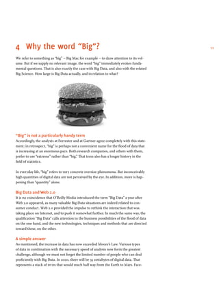 114	 Why the word “Big”?
We refer to something as “big” – Big Mac for example – to draw attention to its vol-
ume. But if we supply no relevant image, the word “big” immediately evokes funda-
mental questions. That is also exactly the case with Big Data, and also with the related
Big Science. How large is Big Data actually, and in relation to what?
“Big” is not a particularly handy term
Accordingly, the analysts at Forrester and at Gartner agree completely with this state-
ment: in retrospect, “big” is perhaps not a convenient name for the flood of data that
is increasing at an enormous pace. Both research companies, and others with them,
prefer to use “extreme” rather than “big.” That term also has a longer history in the
field of statistics.
In everyday life, “big” refers to very concrete oversize phenomena. But inconceivably
high quantities of digital data are not perceived by the eye. In addition, more is hap-
pening than “quantity” alone.
Big Data and Web 2.0
It is no coincidence that O’Reilly Media introduced the term “Big Data” a year after
Web 2.0 appeared, as many valuable Big Data situations are indeed related to con-
sumer conduct. Web 2.0 provided the impulse to rethink the interaction that was
taking place on Internet, and to push it somewhat further. In much the same way, the
qualification “Big Data” calls attention to the business possibilities of the flood of data
on the one hand, and the new technologies, techniques and methods that are directed
toward these, on the other.
A simple answer
As mentioned, the increase in data has now exceeded Moore’s Law. Various types
of data in combination with the necessary speed of analysis now form the greatest
challenge, although we must not forget the limited number of people who can deal
proficiently with Big Data. In 2020, there will be 35 zettabytes of digital data. That
represents a stack of dvds that would reach half way from the Earth to Mars. Face-
 