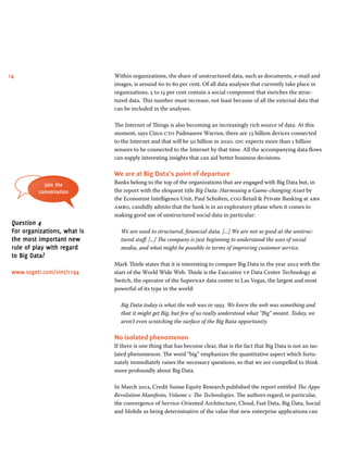 14 Within organizations, the share of unstructured data, such as documents, e-mail and
images, is around 60 to 80 per cent. Of all data analyses that currently take place in
organizations, 5 to 15 per cent contain a social component that enriches the struc-
tured data. This number must increase, not least because of all the external data that
can be included in the analyses.
The Internet of Things is also becoming an increasingly rich source of data. At this
moment, says Cisco cto Padmasree Warrior, there are 13 billion devices connected
to the Internet and that will be 50 billion in 2020. idc expects more than 1 billion
sensors to be connected to the Internet by that time. All the accompanying data flows
can supply interesting insights that can aid better business decisions.
We are at Big Data’s point of departure
Banks belong to the top of the organizations that are engaged with Big Data but, in
the report with the eloquent title Big Data: Harnessing a Game-changing Asset by
the Economist Intelligence Unit, Paul Scholten, coo Retail  Private Banking at abn
amro, candidly admits that the bank is in an exploratory phase when it comes to
making good use of unstructured social data in particular:
We are used to structured, financial data. [...] We are not so good at the unstruc-
tured stuff. [...] The company is just beginning to understand the uses of social
media, and what might be possible in terms of improving customer service.
Mark Thiele states that it is interesting to compare Big Data in the year 2012 with the
start of the World Wide Web. Thiele is the Executive vp Data Center Technology at
Switch, the operator of the Supernap data center in Las Vegas, the largest and most
powerful of its type in the world:
Big Data today is what the web was in 1993. We knew the web was something and
that it might get Big, but few of us really understood what “Big” meant. Today, we
aren’t even scratching the surface of the Big Bata opportunity.
No isolated phenomenon
If there is one thing that has become clear, that is the fact that Big Data is not an iso-
lated phenomenon. The word “big” emphasizes the quantitative aspect which fortu-
nately immediately raises the necessary questions, so that we are compelled to think
more profoundly about Big Data.
In March 2012, Credit Suisse Equity Research published the report entitled The Apps
Revolution Manifesto, Volume 1: The Technologies. The authors regard, in particular,
the convergence of Service-Oriented Architecture, Cloud, Fast Data, Big Data, Social
and Mobile as being determinative of the value that new enterprise applications can
Join the
conversation
Question 4
For organizations, what is
the most important new
rule of play with regard
to Big Data?
www.sogeti.com/vint/r1q4
 