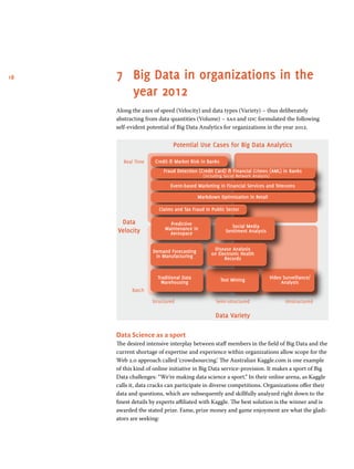 18 7	 Big Data in organizations in the
year 2012
Along the axes of speed (Velocity) and data types (Variety) – thus deliberately
abstracting from data quantities (Volume) – sas and idc formulated the following
self-evident potential of Big Data Analytics for organizations in the year 2012.
Potential Use Cases for Big Data Analytics
Real Time
Batch
Structured Semi-structured Unstructured
Data
Velocity
Data Variety
Credit  Market Risk in Banks
Fraud Detection (Credit Card)  Financial Crimes (AML) in Banks
(including Social Network Analysis)
Event-based Marketing in Financial Services and Telecoms
Markdown Optimization in Retail
Claims and Tax Fraud in Public Sector
Predictive
Maintenance in
Aerospace
Social Media
Sentiment Analysis
Demand Forecasting
in Manufacturing
Disease Analysis
on Electronic Health
Records
Traditional Data
Warehousing Text Mining Video Surveillance/
Analysis
Data Science as a sport
The desired intensive interplay between staff members in the field of Big Data and the
current shortage of expertise and experience within organizations allow scope for the
Web 2.0 approach called ‘crowdsourcing’. The Australian Kaggle.com is one example
of this kind of online initiative in Big Data service-provision. It makes a sport of Big
Data challenges: “We’re making data science a sport.” In their online arena, as Kaggle
calls it, data cracks can participate in diverse competitions. Organizations offer their
data and questions, which are subsequently and skillfully analyzed right down to the
finest details by experts affiliated with Kaggle. The best solution is the winner and is
awarded the stated prize. Fame, prize money and game enjoyment are what the gladi-
ators are seeking:
 