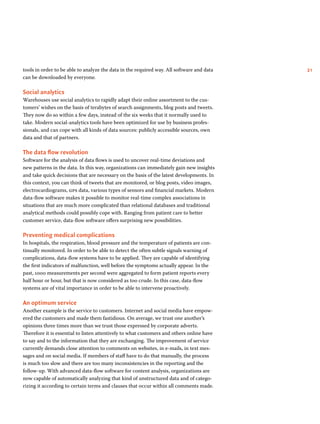 21tools in order to be able to analyze the data in the required way. All software and data
can be downloaded by everyone.
Social analytics
Warehouses use social analytics to rapidly adapt their online assortment to the cus-
tomers’ wishes on the basis of terabytes of search assignments, blog posts and tweets.
They now do so within a few days, instead of the six weeks that it normally used to
take. Modern social-analytics tools have been optimized for use by business profes-
sionals, and can cope with all kinds of data sources: publicly accessible sources, own
data and that of partners.
The data flow revolution
Software for the analysis of data flows is used to uncover real-time deviations and
new patterns in the data. In this way, organizations can immediately gain new insights
and take quick decisions that are necessary on the basis of the latest developments. In
this context, you can think of tweets that are monitored, or blog posts, video images,
electrocardiograms, gps data, various types of sensors and financial markets. Modern
data-flow software makes it possible to monitor real-time complex associations in
situations that are much more complicated than relational databases and traditional
analytical methods could possibly cope with. Ranging from patient care to better
customer service, data-flow software offers surprising new possibilities.
Preventing medical complications
In hospitals, the respiration, blood pressure and the temperature of patients are con-
tinually monitored. In order to be able to detect the often subtle signals warning of
complications, data-flow systems have to be applied. They are capable of identifying
the first indicators of malfunction, well before the symptoms actually appear. In the
past, 1000 measurements per second were aggregated to form patient reports every
half hour or hour, but that is now considered as too crude. In this case, data-flow
systems are of vital importance in order to be able to intervene proactively.
An optimum service
Another example is the service to customers. Internet and social media have empow-
ered the customers and made them fastidious. On average, we trust one another’s
opinions three times more than we trust those expressed by corporate adverts.
Therefore it is essential to listen attentively to what customers and others online have
to say and to the information that they are exchanging. The improvement of service
currently demands close attention to comments on websites, in e-mails, in text mes-
sages and on social media. If members of staff have to do that manually, the process
is much too slow and there are too many inconsistencies in the reporting and the
follow-up. With advanced data-flow software for content analysis, organizations are
now capable of automatically analyzing that kind of unstructured data and of catego-
rizing it according to certain terms and clauses that occur within all comments made.
 