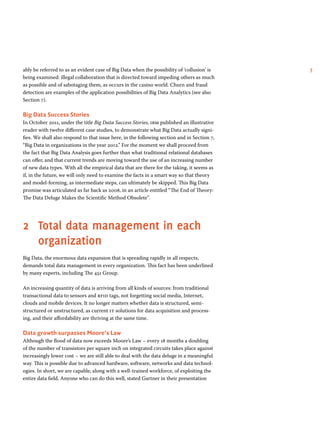 7ably be referred to as an evident case of Big Data when the possibility of ‘collusion’ is
being examined: illegal collaboration that is directed toward impeding others as much
as possible and of sabotaging them, as occurs in the casino world. Churn and fraud
detection are examples of the application possibilities of Big Data Analytics (see also
Section 7).
Big Data Success Stories
In October 2011, under the title Big Data Success Stories, ibm published an illustrative
reader with twelve different case studies, to demonstrate what Big Data actually signi-
fies. We shall also respond to that issue here, in the following section and in Section 7,
“Big Data in organizations in the year 2012.” For the moment we shall proceed from
the fact that Big Data Analysis goes further than what traditional relational databases
can offer, and that current trends are moving toward the use of an increasing number
of new data types. With all the empirical data that are there for the taking, it seems as
if, in the future, we will only need to examine the facts in a smart way so that theory
and model-forming, as intermediate steps, can ultimately be skipped. This Big Data
promise was articulated as far back as 2008, in an article entitled “The End of Theory:
The Data Deluge Makes the Scientific Method Obsolete”.
2	Total data management in each
organization
Big Data, the enormous data expansion that is spreading rapidly in all respects,
demands total data management in every organization. This fact has been underlined
by many experts, including The 451 Group.
An increasing quantity of data is arriving from all kinds of sources: from traditional
transactional data to sensors and rfid tags, not forgetting social media, Internet,
clouds and mobile devices. It no longer matters whether data is structured, semi-
structured or unstructured, as current it solutions for data acquisition and process-
ing, and their affordability are thriving at the same time.
Data growth surpasses Moore’s Law
Although the flood of data now exceeds Moore’s Law – every 18 months a doubling
of the number of transistors per square inch on integrated circuits takes place against
increasingly lower cost – we are still able to deal with the data deluge in a meaningful
way. This is possible due to advanced hardware, software, networks and data technol-
ogies. In short, we are capable, along with a well-trained workforce, of exploiting the
entire data field. Anyone who can do this well, stated Gartner in their presentation
 
