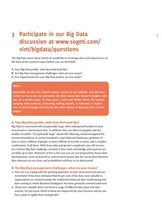 93	Participate in our Big Data
discussion at www.sogeti.com/
vint/bigdata/questions
The Big Data issues about which we would like to exchange ideas and experiences, on
the basis of the research report before you, are threefold:
A.	Your Big Data profile: what does that look like?
B.	Ten Big Data management challenges: what are your issues?
C.	Five requirements for your Big Data project: are you ready?
Note:
Interaction on this and related matters occurs on our website, and also face-
to-face as far as we are concerned. We shall share new research insights with
you on a weekly basis, via blog posts, e-mail and Twitter alerts. The accom-
panying video material, presenting leading experts, is intended as inspira-
tion to think through and discuss the entire theme of Big Data from various
angles.
A. Your Big Data profile: what does that look like?
Big Data is concerned with exceptionally large, often widespread bundles of semi-
structured or unstructured data. In addition, they are often incomplete and not
readily accessible. “Exceptionally large” means the following, measured against the
extreme boundaries of current standard it and relational databases: petabytes of
data or more, millions of people or more, billions of records or more, and a complex
combination of all these. With fewer data and greater complexity, you will encoun-
ter a serious Big Data challenge, certainly if your tools, knowledge and expertise are
not fully up to date. Moreover, if this is the case, you are not prepared for future data
developments. Semi-structured or unstructured means that the connections between
data elements are not clear, and probabilities will have to be determined.
B. Ten Big Data management challenges: what are your issues?
1.	 How are you coping with the growing quantities of semi-structured and unstruc-
tured data? It has been estimated that 80 per cent of the data most valuable to
organizations are located outside the traditional relational data-warehousing and
data-mining to which Business Intelligence has been primarily oriented until now.
2.	 Those new valuable data come from a range of different data types and data
sources. Do you know which of these are important for your business and do you
have a plan to apply them strategically?
 
