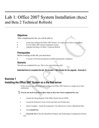 Lab 1: Office 2007 System Installation (Beta2
and Beta 2 Technical Refresh)
Objectives
After completing this lab, you will be able to:
• Install and configure the Office 2007 System in a single server farm configuration
• Use the Office 2007 System installation wizard
• Upgrade from Beta 2 to Beta 2 Technical Refresh
Prerequisites
Before working on this lab, you must have:
• A system will all the prerequisites installed and properly configured
Scenario
This lab was completed for you. This is for your reference only!
Estimated time to complete this lab: 50 minutes + 180 minutes for the upgrade – Exercise 3.
Exercise 1
Installing the Office 2007 System on a the first server
In this exercise, you will install and configure the Office 2007 System as a single server farm
architecture.
∑ You do not need to perform these steps as they have been completed for you.
1. Launch the Setup program of the Office System Server (OSS)
2. Accept the Software License Terms and enter your Product Key
3. Select Complete – Install all components. Can add servers to form a SharePoint farm.
4. Click Install Now
5. Check the box to Run the SharePoint Products and Technologies Configuration Wizard
now
 