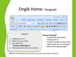 Onglè Home: Paragraph




                *PRATIK*                        Gwoup Paragraph
                                                   • Chanje tèks de pozisyon
1. Seleksyone tit la                               • Numewote lin
2. Mete tit la nan mitan                           • Encadre paragraf oubyen tèks
3. Ekri yon lòt tit                                • Mete espas nan yon paragraf
   “Eleman enfòmatik yo”                           •Mete Koulè dèye paragraf
4. Nimewote tout eleman ou konnen

Nòt: Pou tout chanjman nou vle fè sou yon tèks fòk li toujou seleksyone.
 