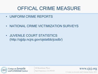 OFFICAL CRIME MEASURE
• UNIFORM CRIME REPORTS

• NATIONAL CRIME VICTIMIZATION SURVEYS

• JUVENILE COURT STATISTICS
  (http://ojjdp.ncjrs.gov/ojstatbb/jcsdb/)




                     40 Boardman Place                             www.cjcj.org
                     San Francisco, CA 94103
                                               © Center on Juvenile and Criminal Justice 2013
 