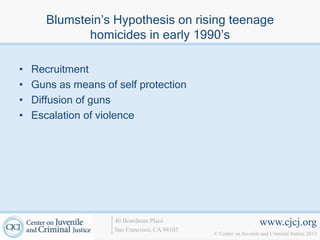 Blumstein’s Hypothesis on rising teenage
              homicides in early 1990’s

•   Recruitment
•   Guns as means of self protection
•   Diffusion of guns
•   Escalation of violence




                     40 Boardman Place                             www.cjcj.org
                     San Francisco, CA 94103
                                               © Center on Juvenile and Criminal Justice 2013
 
