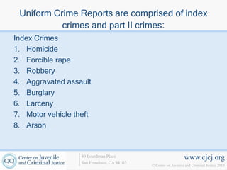 Uniform Crime Reports are comprised of index
           crimes and part II crimes:
Index Crimes
1. Homicide
2. Forcible rape
3. Robbery
4. Aggravated assault
5. Burglary
6. Larceny
7. Motor vehicle theft
8. Arson


                   40 Boardman Place                             www.cjcj.org
                   San Francisco, CA 94103
                                             © Center on Juvenile and Criminal Justice 2013
 