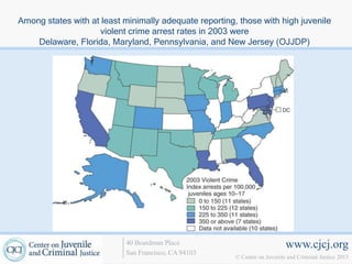 Among states with at least minimally adequate reporting, those with high juvenile
                    violent crime arrest rates in 2003 were
    Delaware, Florida, Maryland, Pennsylvania, and New Jersey (OJJDP)




                           40 Boardman Place                                www.cjcj.org
                           San Francisco, CA 94103
                                                        © Center on Juvenile and Criminal Justice 2013
 