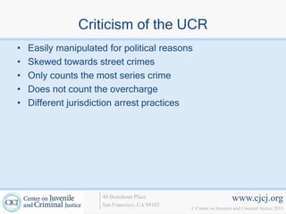 Criticism of the UCR
•   Easily manipulated for political reasons
•   Skewed towards street crimes
•   Only counts the most series crime
•   Does not count the overcharge
•   Different jurisdiction arrest practices




                      40 Boardman Place                             www.cjcj.org
                      San Francisco, CA 94103
                                                © Center on Juvenile and Criminal Justice 2013
 