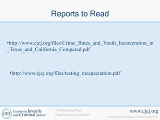 Reports to Read


•http://www.cjcj.org/files/Crime_Rates_and_Youth_Incarceration_in
_Texas_and_California_Compared.pdf



 •http://www.cjcj.org/files/testing_incapacitation.pdf




                       40 Boardman Place                             www.cjcj.org
                       San Francisco, CA 94103
                                                 © Center on Juvenile and Criminal Justice 2013
 