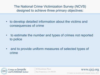 The National Crime Victimization Survey (NCVS)
       designed to achieve three primary objectives:


• to develop detailed information about the victims and
  consequences of crime

•    to estimate the number and types of crimes not reported
    to police

•    and to provide uniform measures of selected types of
    crime



                     40 Boardman Place                             www.cjcj.org
                     San Francisco, CA 94103
                                               © Center on Juvenile and Criminal Justice 2013
 