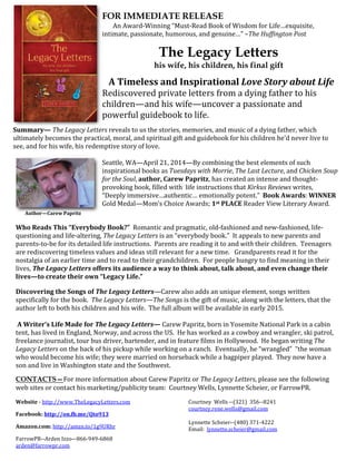 FOR IMMEDIATE RELEASE
An Award-Winning “Must-Read Book of Wisdom for Life…exquisite,
intimate, passionate, humorous, and genuine…” –The Huffington Post
The Legacy Letters
his wife, his children, his final gift
A Timeless and Inspirational Love Story about Life
Rediscovered private letters from a dying father to his
children—and his wife—uncover a passionate and
powerful guidebook to life.
Summary— The Legacy Letters reveals to us the stories, memories, and music of a dying father, which
ultimately becomes the practical, moral, and spiritual gift and guidebook for his children he’d never live to
see, and for his wife, his redemptive story of love.
Seattle, WA—April 21, 2014—By combining the best elements of such
inspirational books as Tuesdays with Morrie, The Last Lecture, and Chicken Soup
for the Soul, author, Carew Papritz, has created an intense and thought-
provoking book, filled with life instructions that Kirkus Reviews writes,
“Deeply immersive…authentic… emotionally potent.” Book Awards: WINNER
Gold Medal—Mom’s Choice Awards; 1st PLACE Reader View Literary Award.
Author—Carew Papritz
Who Reads This “Everybody Book?” Romantic and pragmatic, old-fashioned and new-fashioned, life-
questioning and life-altering, The Legacy Letters is an “everybody book.” It appeals to new parents and
parents-to-be for its detailed life instructions. Parents are reading it to and with their children. Teenagers
are rediscovering timeless values and ideas still relevant for a new time. Grandparents read it for the
nostalgia of an earlier time and to read to their grandchildren. For people hungry to find meaning in their
lives, The Legacy Letters offers its audience a way to think about, talk about, and even change their
lives—to create their own “Legacy Life.”
Discovering the Songs of The Legacy Letters—Carew also adds an unique element, songs written
specifically for the book. The Legacy Letters—The Songs is the gift of music, along with the letters, that the
author left to both his children and his wife. The full album will be available in early 2015.
A Writer’s Life Made for The Legacy Letters— Carew Papritz, born in Yosemite National Park in a cabin
tent, has lived in England, Norway, and across the US. He has worked as a cowboy and wrangler, ski patrol,
freelance journalist, tour bus driver, bartender, and in feature films in Hollywood. He began writing The
Legacy Letters on the back of his pickup while working on a ranch. Eventually, he “wrangled” “the woman
who would become his wife; they were married on horseback while a bagpiper played. They now have a
son and live in Washington state and the Southwest.
CONTACTS—For more information about Carew Papritz or The Legacy Letters, please see the following
web sites or contact his marketing/publicity team: Courtney Wells, Lynnette Scheier, or FarrowPR.
Website - http://www.TheLegacyLetters.com
Facebook: http://on.fb.me/Qto913
Amazon.com: http://amzn.to/1g9URhr
FarrowPR--Arden Izzo–-866-949-6868
arden@farrowpr.com
Courtney Wells --(321) 356-­8241
courtney.rene.wells@gmail.com
Lynnette Scheier--(480) 371-4222
Email: lynnette.scheier@gmail.com
 