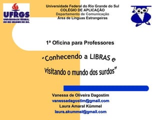 1ª Oficina para Professores Vanessa de Oliveira Dagostim [email_address] Laura Amaral Kümmel [email_address] &quot;Conhecendo a LIBRAS e  visitando o mundo dos surdos” Universidade Federal do Rio Grande do Sul COLÉGIO DE APLICAÇÃO Departamento de Comunicação Área de Línguas Estrangeiras 