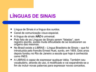 LÍNGUAS DE SINAIS Língua de Sinais é a língua dos surdos. Canal de comunicação vísuo-espacial. A língua de sinais  NÃO  é universal.  Pelo fato de as Línguas de Sinais serem “faladas”, sem registro escrito, existe muita dificuldade de se localizarem as origens das mesmas.  No Brasil existe a LIBRAS – Língua Brasileira de Sinais – que foi introduzida pelo francês Ernest Huet, surdo, em 1855. Dois anos depois fundou no Rio de Janeiro a escola que hoje é conhecida como INES. A LIBRAS é capaz de expressar qualquer idéia. Também seu vocabulário, através do uso, é modificado e vai expandindo-se a fim de incluir novas palavras para expressar novos conceitos. 