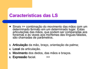 Características das LS Sinais >> combinação do movimento das mãos com um determinado formato em um determinado lugar. Estas articulações das mãos, que podem ser comparadas aos fonemas e às vezes aos morfemas das línguas faladas, são chamadas de parâmetros. Articulação  da mão, braço, orientação da palma; Local  da articulação. Movimento  dos dedos, das mãos e braços. Expressão  facial.  >> 