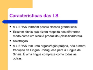 Características das LS A LIBRAS também possui classes gramaticais. Existem sinais que dizem respeito aos diferentes modo como um sinal é produzido (classificadores). Soletração A LIBRAS tem uma organização própria, não é mera tradução da Língua Portuguesa para a Língua de Sinais. É uma língua complexa como todas as outras. 