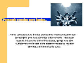 Pensando o ensino para Surdos... Numa educação para Surdos precisamos repensar nosso saber pedagógico, pois não podemos simplesmente “readaptar” nossas práticas de ensino ouvintistas,  que já não são suficientes e eficazes nem mesmo em nosso mundo ouvinte , a uma realidade surda .  
