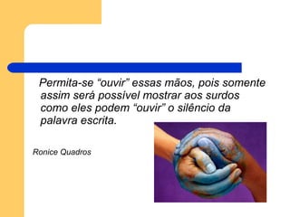 Permita-se “ouvir” essas mãos, pois somente assim será possível mostrar aos surdos como eles podem “ouvir” o silêncio da palavra escrita. Ronice Quadros   