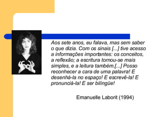 Aos sete anos, eu falava, mas sem saber o que dizia. Com os sinais [...] tive acesso a informações importantes: os conceitos, a reflexão; a escritura tornou-se mais simples, e a leitura também.[...] Posso reconhecer a cara de uma palavra! E desenhá-la no espaço! E escrevê-la! E pronunciá-la! E ser bilíngüe! Emanuelle Laborit (1994) 