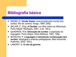 Bibliografia básica SACKS, O.  Vendo Vozes : uma jornada pelo mundo dos surdos. Rio de Janeiro: Imago, 1990. 205p. SKLIAR, C. (Org.)  A Surdez : um olhar sobre as diferenças. Porto Alegre: Mediação, 2001. 2 ed. 192 p. QUADROS, R.M.  Educação de surdos : a aquisição da linguagem. Porto Alegre: Artes Médicas, 1997. 126p. BOTELHO, P.  Linguagem e letramento na Educação dos surdos : Ideologias e práticas pedagógicas. Belo Horizonte: Autêntica, 2002. 160 p. LABORIT, E.  O vôo da gaivota . 