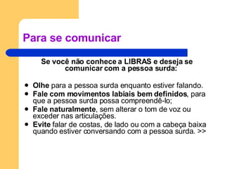 Para se comunicar Se você não conhece a LIBRAS e deseja se comunicar com a pessoa surda: Olhe  para a pessoa surda enquanto estiver falando.  Fale com movimentos labiais bem definidos , para que a pessoa surda possa compreendê-lo; Fale naturalmente , sem alterar o tom de voz ou exceder nas articulações.  Evite  falar de costas, de lado ou com a cabeça baixa quando estiver conversando com a pessoa surda. >> 
