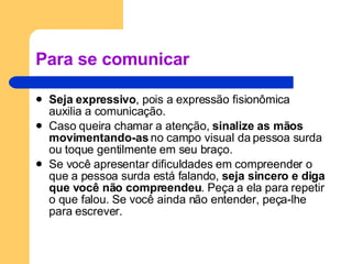Para se comunicar Seja expressivo , pois a expressão fisionômica auxilia a comunicação.  Caso queira chamar a atenção,  sinalize as mãos movimentando-as  no campo visual da pessoa surda ou toque gentilmente em seu braço.  Se você apresentar dificuldades em compreender o que a pessoa surda está falando,  seja sincero e diga que você não compreendeu . Peça a ela para repetir o que falou. Se você ainda não entender, peça-lhe para escrever.  