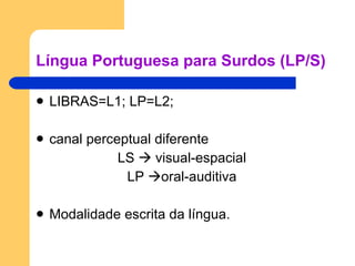 Língua Portuguesa para Surdos (LP/S) LIBRAS=L1; LP=L2; canal perceptual diferente  LS    visual-espacial LP   oral-auditiva Modalidade escrita da língua. 
