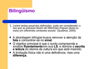 Bilingüismo “ [...] entre tantas possíveis definições, pode ser considerado: o uso que as pessoas fazem de diferentes línguas (duas ou mais) em diferentes contextos sociais” (Quadros, 2005)   A abordagem bilíngüe busca remover a atenção da  fala  e concentrar-se no  sinal ; O objetivo principal é que o surdo compreenda e sinalize  fluentemente  em sua  LS , e domine a  escrita e leitura  do idioma da cultura em que está inserido. A limitação física não é uma deficiência, mas uma  diferença. 
