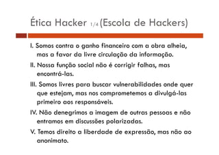 Ética Hacker 1/4 (Escola de Hackers)
I. Somos contra o ganho financeiro com a obra alheia,
mas a favor da livre circulação da informação.
II. Nossa função social não é corrigir falhas, mas
encontrá-las.
III. Somos livres para buscar vulnerabilidades onde quer
que estejam, mas nos comprometemos a divulgá-las
divulgá las
primeiro aos responsáveis.
IV.
IV Não denegrimos a imagem de outras pessoas e não
entramos em discussões polarizadas.
V. T
V Temos direito a liberdade de expressão, mas não ao
di it
lib d d d
ã
ã
anonimato.

 