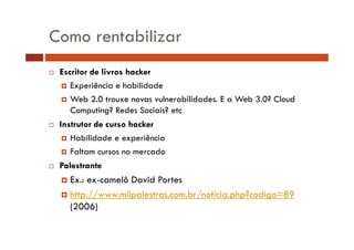 Como rentabilizar
Escritor de livros hacker
Experiência e habilidade
Web 2 0
W b 2.0 trouxe novas vulnerabilidades. E a Web 3.0? Cloud
l
bilid d
W b 3 0? Cl d
Computing? Redes Sociais? etc
Instrutor de curso hacker
Habilidade e experiência
Faltam cursos no mercado
Palestrante

Ex.: ex-camelô David Portes
ex camelô
http://www.milpalestras.com.br/noticia.php?codigo=89
(
(2006)
)

 
