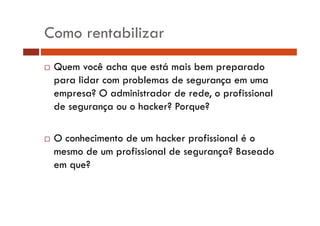 Como rentabilizar
Quem você acha que está mais bem preparado
para lidar com problemas de segurança em uma
empresa? O administrador de rede, o profissional
de segurança ou o hacker? Porque?
O conhecimento de um hacker profissional é o
mesmo de um profissional de segurança? Baseado
em que?

 