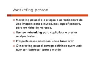 Marketing pessoal
Marketing pessoal é a criação e gerenciamento de
uma imagem para o mundo, mas especificamente,
para um nicho de mercado.
Use seu networking para capitalizar e prestar
gp
p
p
serviços hacker.
Prospecte novos mercados. Como fazer isto?
mercados
O marketing pessoal começa definindo quem você
quer ser (aparecer) para o mundo
(
)
d

 