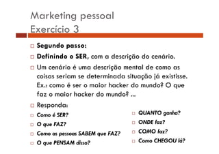 Marketing pessoal
Exercício 3
Segundo passo:
Definindo o SER, com a descrição do cenário.
ç
Um cenário é uma descrição mental de como as
coisas seriam se determinada situação já existisse
existisse.
Ex.: como é ser o maior hacker do mundo? O que
faz o maior hacker do mundo? ...
Responda:
Como é SER?
O que FAZ?
Como as pessoas SABEM que FAZ?
O que PENSAM disso?

QUANTO ganha?
h ?
ONDE faz?
COMO f ?
faz?
Como CHEGOU lá?

 